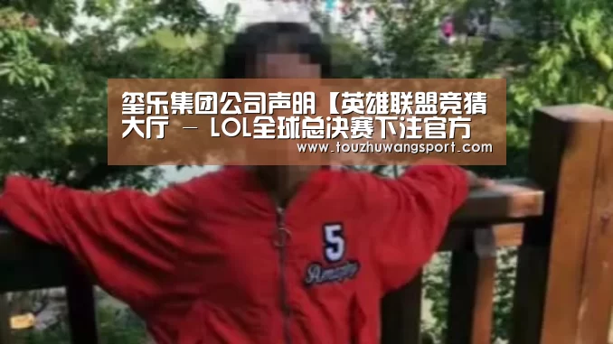 玺乐集团公司声明【英雄联盟竞猜大厅 - LOL全球总决赛下注官方网站下载】(图1) 英雄联盟竞猜大厅 - LOL全球总决赛下注官方网站直播